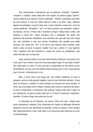 2
Ora, interessante é pensarmos que as palavras “simpatia”, “antipatia”,
“empatia” e “apatia”, todas estas têm uma origem na palavra grega “pathos”,
mesma palavra que originou o termo “patologia”. “Pathos”, patologia, para além
de uma doença, é uma dor. Estar doente é estar a se doer. Logo, adjetivar
alguém de simpático, é querer dizer que o outro entende a nossa dor, a dor da
nossa existência. “Simpático”, “sim”, um termo positivo que antecede “-pático”,
de doença, de dor. A frase “ele é simpático comigo” implica dizer, então, “ele
entende a minha dor”. Assim acontece com a antiapatia. Em geral, não
gostamos de pessoas antipáticas. Isso acontece por que elas são anti nossa
dor, são contrárias a isso que somos. Empáticos são aqueles que estão
conosco, em nossa dor. “Em” é um termo que significa estar inserido, estar
dentro, estar no local. A palavra “apatia” nos traz o prefixo “a” que significa
“não”. Apáticos não são contrários a nossa dor (como os antipáticos), mas
estes não são com a nossa dor.
Logo, estamos todos a nos doer eternamente. Estamos a (con)viver com
a dor que é ser e existir e que nos move para algum lugar. E que lugar é esse?
Ora, este lugar é o amor. É amor que tem a capacidade de nos salvar da dor
da existência, de nos curar dos efeitos dessa doença que é o ser, essa doença
que é nos ser, a doença que é o eu.
Mas, o amor como cura dessa dor, tem efeitos colaterais. O amor é
perigoso, está em toda grande tragédia, mas em todo final feliz também. O que
dizer de Romeu e Julieta?! O amor também se inscreve em seus líquidos. O
vinho, que criou laços entre Tristão e Isolda e que marcou o sacrifício de Jesus.
O amor é improvável, é impossível. Ele costuma nascer onde não o cabe, só
por implicância, só para se fazer valer por si. O amor é imperioso, imperativo,
decidido. “O amor é fogo, que arde sem se ver”.
O videoclipe de Ed Sheeran, da música “Give me Love”, retrata esse
amor indissolúvel, ditatorial. Eros (chamado de Cupido na Mitologia Romana)
desperta e sai às ruas, flechando as pessoas, unindo os casais, e nem sempre
são relacionamentos a dois. Este clipe é um prenuncio para falarmos do amor
na Grécia Antiga.
 