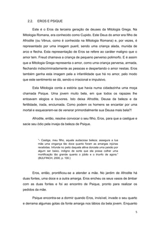 5
2.2. EROS E PSIQUE
Este é o Eros da terceira geração de deuses da Mitologia Grega. Na
Mitologia Romana, era conhecido como Cupido. Este Deus do amor era filho de
Afrodite (ou Vênus, como é conhecida na Mitologia Romana) e, por vezes, é
representado por uma imagem pueril, sendo uma criança alada, munida de
arco e flecha. Esta representação de Eros se refere ao caráter maligno que o
amor tem. Freud chamava a criança de pequeno perverso polimorfo. E é assim
que a Mitologia Grega representa o amor, como uma criança perversa, armada,
flechando indiscriminadamente as pessoas e despertando o amor nestas. Eros
também ganha esta imagem pela a infantilidade que há no amor, pelo modo
que este sentimento se dá, sendo-o irracional e impulsivo.
Esta Mitologia conta a estória que havia numa cidadezinha uma moça
chamada Psique. Uma jovem muito bela, em que todos os rapazes lhe
entoavam elogios e louvores. Isto deixa Afrodite, Deusa da beleza e da
fertilidade, irada, enciumada. Como podem os homens se encantar por uma
mortal e esquecerem-se de venerar primordialmente sua Deusa mais bela?!
Afrodite, então, resolve convocar o seu filho, Eros, para que a castigue e
sacie seu ódio pela inveja da beleza de Psique.
“- Castiga, meu filho, aquela audaciosa beleza; assegura a tua
mãe uma vingança tão doce quanto foram as amargas injúrias
recebidas. Infunde no peito daquela altiva donzela uma paixão por
algum ser baixo, indigno de sorte que ela possa colher uma
mortificação tão grande quanto o júbilo e o triunfo de agora.”
(BULFINCH, 2000, p. 100.)
Eros, então, prontificou-se a atender a mãe. No jardim de Afrodite há
duas fontes, uma doce e a outra amarga. Eros encheu os seus vasos de âmbar
com as duas fontes e foi ao encontro de Psique, pronto para realizar os
pedidos da mãe.
Psique encontra-se a dormir quando Eros, invisível, invade o seu quarto
e derrama algumas gotas da fonte amarga nos lábios da bela jovem. Enquanto
 