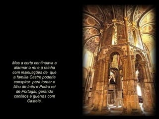 Mas a corte continuava a
alarmar o rei e a rainha
com insinuações de que
a família Castro poderia
conspirar para tornar o
filho de Inês e Pedro rei
de Portugal, gerando
conflitos e guerras com
Castela.

 