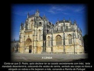 A LENDA
Conta-se que D. Pedro, após declarar ter se casado secretamente com Inês, teria
mandado desenterrá-la, colocando-lhe vestes de rainha, sentado seu corpo no trono e
obrigado os nobres a lhe beijarem a mão, coroando-a Rainha de Portugal.

 