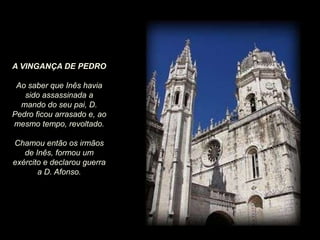 A VINGANÇA DE PEDRO
Ao saber que Inês havia
sido assassinada a
mando do seu pai, D.
Pedro ficou arrasado e, ao
mesmo tempo, revoltado.
Chamou então os irmãos
de Inês, formou um
exército e declarou guerra
a D. Afonso.

 