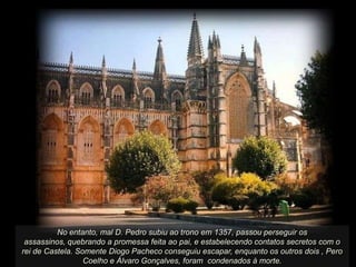 No entanto, mal D. Pedro subiu ao trono em 1357, passou perseguir os
assassinos, quebrando a promessa feita ao pai, e estabelecendo contatos secretos com o
rei de Castela. Somente Diogo Pacheco conseguiu escapar, enquanto os outros dois , Pero
Coelho e Álvaro Gonçalves, foram condenados à morte.

 