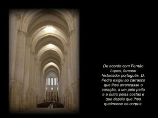 De acordo com Fernão
Lopes, famoso
historiador português, D.
Pedro exigiu ao carrasco
que lhes arrancasse o
coração, a um pelo peito
e a outro pelas costas e
que depois que lhes
queimasse os corpos.

 