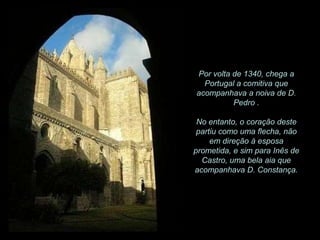 Por volta de 1340, chega a
Portugal a comitiva que
acompanhava a noiva de D.
Pedro .
No entanto, o coração deste
partiu como uma flecha, não
em direção à esposa
prometida, e sim para Inês de
Castro, uma bela aia que
acompanhava D. Constança.

 