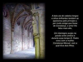 A bela aia de cabelos longos
e olhos brilhantes também se
apaixonou pelo príncipe e,
por muito amiga que fosse
de Constança, o amor lhe
falou mais alto.
Um interregno surgiu na
paixão entre ambos e
durante esse tempo D. Pedro
viveu com a mulher,
Constança Manuel, com a
qual teve dois filhos.

 