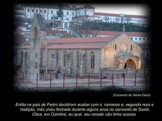 (Convento de Santa Clara)

Então os pais de Pedro decidiram acabar com o romance e, segundo reza a
tradição, Inês viveu fechada durante alguns anos no convento de Santa
Clara, em Coimbra, ao qual seu amado não tinha acesso.

 