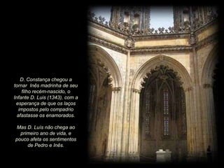 D. Constança chegou a
tornar Inês madrinha de seu
filho recém-nascido, o
Infante D. Luis (1343), com a
esperança de que os laços
impostos pelo compadrio
afastasse os enamorados.
Mas D. Luís não chega ao
primeiro ano de vida, e
pouco afeta os sentimentos
de Pedro e Inês.

 