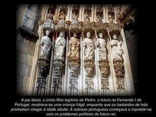 A par disso, o único filho legítimo de Pedro, o futuro rei Fernando I de
Portugal, mostrava-se uma criança frágil, enquanto que os bastardos de Inês
prometiam chegar à idade adulta. A nobreza portuguesa começava a inquietar-se
com os problemas políticos do futuro rei.

 
