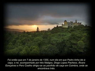 Foi então que em 7 de janeiro de 1355, num dia em que Pedro tinha ido à
caça, o rei, acompanhado por três fidalgos, Diogo Lopes Pacheco, Álvaro
Gonçalves e Pero Coelho dirigiu-se ao pavilhão de caça em Coimbra, onde se
encontrava Inês.

 