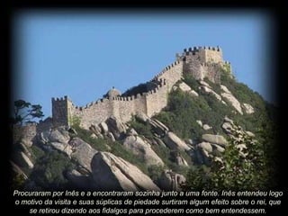 Procuraram por Inês e a encontraram sozinha junto a uma fonte. Inês entendeu logo
o motivo da visita e suas súplicas de piedade surtiram algum efeito sobre o rei, que
se retirou dizendo aos fidalgos para procederem como bem entendessem.

 