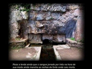 Reza a lenda ainda que o sangue jorrado por Inês na hora de
sua morte ainda mancha as rochas da fonte onde caiu morta.

 