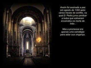 Assim foi assinada a paz
em agosto de 1355 após
vários meses de conflito, na
qual D. Pedro jurou perdoar
a todos que estiveram
envolvidos na morte de
Inês .
Mas a promessa era
apenas uma estratégia
para adiar sua vingança.

 
