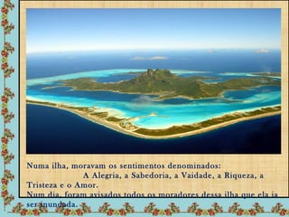 Numa ilha, moravam os sentimentos denominados:
              A Alegria, a Sabedoria, a Vaidade, a Riqueza, a
Tristeza e o Amor.
Num dia, foram avisados todos os moradores dessa ilha que ela ia
ser inundada.
 