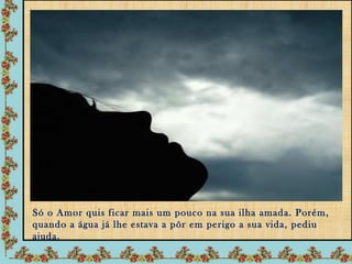 Só o Amor quis ficar mais um pouco na sua ilha amada. Porém,
quando a água já lhe estava a pôr em perigo a sua vida, pediu
ajuda.
 