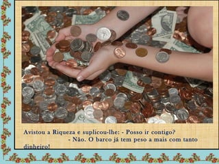 Avistou a Riqueza e suplicou-lhe: - Posso ir contigo?
               - Não. O barco já tem peso a mais com tanto
dinheiro!
 