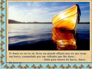 O Amor ao ver-se só, ficou em grande aflição mas eis que surge
um barco, comandado por um velhinho que lhe disse:
                           - Salta para dentro do barco, Amor.
Eu levo-te.
 