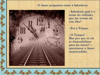 O Amor perguntou então à Sabedoria:

                     - Sabedoria qual é o
                     nome do velhinho
                     que me trouxe até
                     esta ilha?

                     - Foi o Tempo.

                     - O Tempo?
                     Mas por que só ele
                     se disponibilizou
                     para me trazer? –
                     questionou o Amor
                     surpreendido.
 
