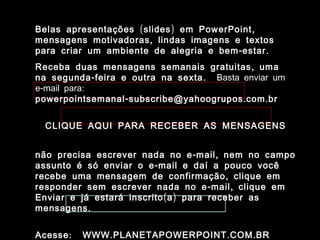 Belas apresentações ( slides ) em PowerPoint ,
mensagens motivadoras , lindas imagens e textos
para criar um ambiente de alegria e bem - estar .
Receba duas mensagens semanais gratuitas , uma
na segunda - feira e outra na sexta . Basta enviar um
e-mail para:
powerpointsemanal - subscribe@yahoogrupos . com . br


  CLIQUE AQUI PARA RECEBER AS MENSAGENS


não precisa escrever nada no e - mail , nem no campo
assunto é só enviar o e - mail e daí a pouco você
recebe uma mensagem de confirmação , clique em
responder sem escrever nada no e - mail , clique em
Enviar e já estará inscrito ( a ) para receber as
mensagens .


Acesse :   WWW . PLANETAPOWERPOINT . COM . BR
 
