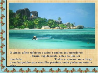 O Amor, aflito reforçou o aviso e apelou aos moradores:
               - Fujam, rapidamente, antes da ilha ser
inundada.                         Todos se apressaram a dirigir
o seu barquinho para uma ilha próxima, onde pudessem estar a
salvo.
 
