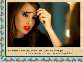 Ao passar a vaidade, pediu-lhe: - Leva-me contigo!
                 - Nem pensar, vais sujar o meu barquinho.
 