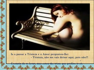 Ia a passar a Tristeza e o Amor perguntou-lhe:
                 - Tristeza, não me vais deixar aqui, pois não?!
                                                          -
Gostaria de te levar, mas estou tão triste que prefiro ir só.
 