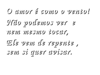 O amor é como o vento! Não podemos ver  e nem mesmo tocar, Ele vem de repente , sem si quer avisar. 