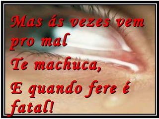 Mas ás vezes vem pro mal Te machuca, E quando fere é fatal! 
