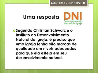 Uma resposta
Segundo Christian Schwarz e o
Instituto do Desenvolvimento
Natural da Igreja, é preciso que
uma igreja tenha oito marcas de
qualidade em níveis adequados
para que ela esteja em seu
desenvolvimento natural.
Retiro 2015 - JUST LIVE IT.
 