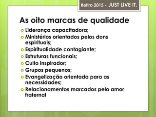 As oito marcas de qualidade
 Liderança capacitadora;
 Ministérios orientados pelos dons
espirituais;
 Espiritualidade contagiante;
 Estruturas funcionais;
 Culto inspirador;
 Grupos pequenos;
 Evangelização orientada para as
necessidades;
 Relacionamentos marcados pelo amor
fraternal
Retiro 2015 - JUST LIVE IT.
 