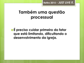 Também uma questão
processual
É preciso cuidar primeiro do fator
que está limitando, dificultando o
desenvolvimento da igreja.
Retiro 2015 - JUST LIVE IT.
 