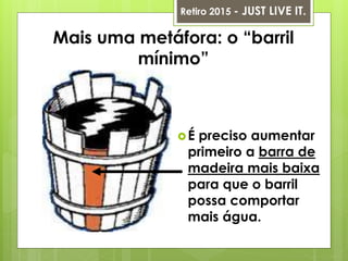 Mais uma metáfora: o “barril
mínimo”
Retiro 2015 - JUST LIVE IT.
É preciso aumentar
primeiro a barra de
madeira mais baixa
para que o barril
possa comportar
mais água.
 