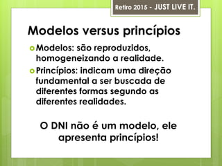 Modelos versus princípios
Modelos: são reproduzidos,
homogeneizando a realidade.
Princípios: indicam uma direção
fundamental a ser buscada de
diferentes formas segundo as
diferentes realidades.
O DNI não é um modelo, ele
apresenta princípios!
Retiro 2015 - JUST LIVE IT.
 
