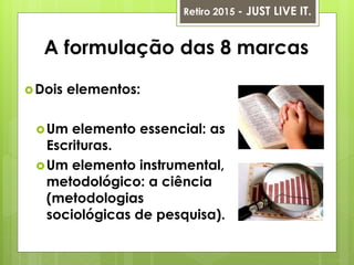 A formulação das 8 marcas
Dois elementos:
Um elemento essencial: as
Escrituras.
Um elemento instrumental,
metodológico: a ciência
(metodologias
sociológicas de pesquisa).
Retiro 2015 - JUST LIVE IT.
 