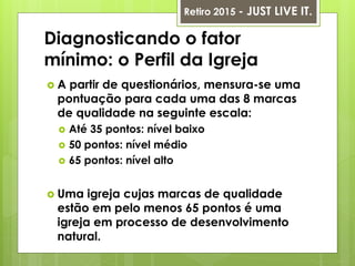Diagnosticando o fator
mínimo: o Perfil da Igreja
 A partir de questionários, mensura-se uma
pontuação para cada uma das 8 marcas
de qualidade na seguinte escala:
 Até 35 pontos: nível baixo
 50 pontos: nível médio
 65 pontos: nível alto
 Uma igreja cujas marcas de qualidade
estão em pelo menos 65 pontos é uma
igreja em processo de desenvolvimento
natural.
Retiro 2015 - JUST LIVE IT.
 