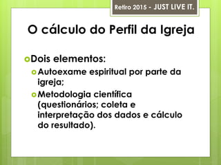 O cálculo do Perfil da Igreja
Dois elementos:
Autoexame espiritual por parte da
igreja;
Metodologia científica
(questionários; coleta e
interpretação dos dados e cálculo
do resultado).
Retiro 2015 - JUST LIVE IT.
 