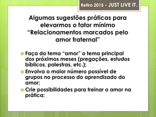 Algumas sugestões práticas para
elevarmos o fator mínimo
“Relacionamentos marcados pelo
amor fraternal”
 Faça do tema “amor” o tema principal
dos próximos meses (pregações, estudos
bíblicos, palestras, etc.);
 Envolva o maior número possível de
grupos no processo do aprendizado do
amor;
 Crie possibilidades para treinar o amor na
prática;
Retiro 2015 - JUST LIVE IT.
 