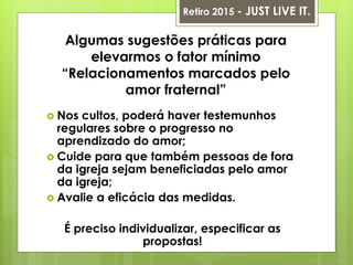 Algumas sugestões práticas para
elevarmos o fator mínimo
“Relacionamentos marcados pelo
amor fraternal”
 Nos cultos, poderá haver testemunhos
regulares sobre o progresso no
aprendizado do amor;
 Cuide para que também pessoas de fora
da igreja sejam beneficiadas pelo amor
da igreja;
 Avalie a eficácia das medidas.
É preciso individualizar, especificar as
propostas!
Retiro 2015 - JUST LIVE IT.
 
