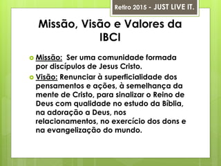 Missão, Visão e Valores da
IBCI
 Missão: Ser uma comunidade formada
por discípulos de Jesus Cristo.
 Visão: Renunciar à superficialidade dos
pensamentos e ações, à semelhança da
mente de Cristo, para sinalizar o Reino de
Deus com qualidade no estudo da Bíblia,
na adoração a Deus, nos
relacionamentos, no exercício dos dons e
na evangelização do mundo.
Retiro 2015 - JUST LIVE IT.
 