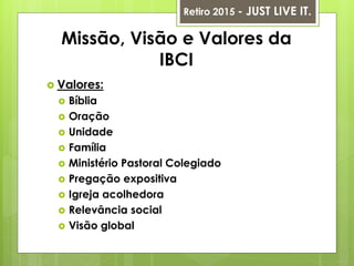 Missão, Visão e Valores da
IBCI
 Valores:
 Bíblia
 Oração
 Unidade
 Família
 Ministério Pastoral Colegiado
 Pregação expositiva
 Igreja acolhedora
 Relevância social
 Visão global
Retiro 2015 - JUST LIVE IT.
 