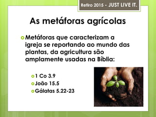 As metáforas agrícolas
Metáforas que caracterizam a
igreja se reportando ao mundo das
plantas, da agricultura são
amplamente usadas na Bíblia:
1 Co 3.9
João 15.5
Gálatas 5.22-23
Retiro 2015 - JUST LIVE IT.
 