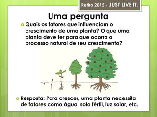 Uma pergunta
 Quais os fatores que influenciam o
crescimento de uma planta? O que uma
planta deve ter para que ocorra o
processo natural de seu crescimento?
Retiro 2015 - JUST LIVE IT.
 Resposta: Para crescer, uma planta necessita
de fatores como água, solo fértil, luz solar, etc.
 