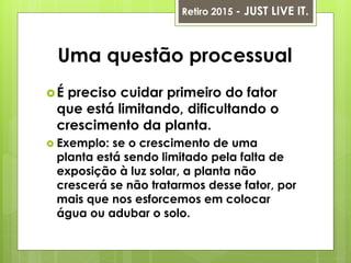 Uma questão processual
É preciso cuidar primeiro do fator
que está limitando, dificultando o
crescimento da planta.
 Exemplo: se o crescimento de uma
planta está sendo limitado pela falta de
exposição à luz solar, a planta não
crescerá se não tratarmos desse fator, por
mais que nos esforcemos em colocar
água ou adubar o solo.
Retiro 2015 - JUST LIVE IT.
 
