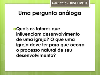 Uma pergunta análoga
Quais os fatores que
influenciam desenvolvimento
de uma igreja? O que uma
igreja deve ter para que ocorra
o processo natural de seu
desenvolvimento?
Retiro 2015 - JUST LIVE IT.
 