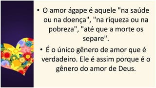• O amor ágape é aquele "na saúde
ou na doença", "na riqueza ou na
pobreza", "até que a morte os
separe".
• É o único gênero de amor que é
verdadeiro. Ele é assim porque é o
gênero do amor de Deus.
 