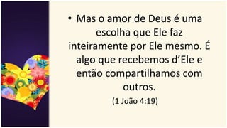 • Mas o amor de Deus é uma
escolha que Ele faz
inteiramente por Ele mesmo. É
algo que recebemos d’Ele e
então compartilhamos com
outros.
(1 João 4:19)
 