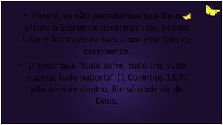 • Porém, se não permitirmos que Deus
plante o Seu amor dentro de nós, iremos
lutar e fracassar na busca por esse tipo de
casamento.
• O amor que "tudo sofre, tudo crê, tudo
espera, tudo suporta" (1 Coríntios 13:7)
não vem de dentro. Ele só pode vir de
Deus.
 