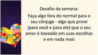 Desafio da semana:
Faça algo fora do normal para o
seu cônjuge - algo que prove
(para você e para ele) que o seu
amor é baseado em suas escolhas
e em nada mais
 