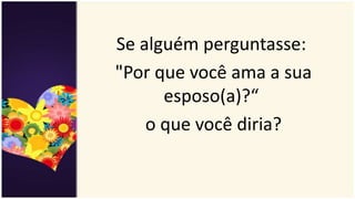 Se alguém perguntasse:
"Por que você ama a sua
esposo(a)?“
o que você diria?
 