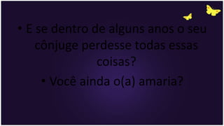 • E se dentro de alguns anos o seu
cônjuge perdesse todas essas
coisas?
• Você ainda o(a) amaria?
 
