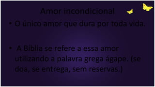 Amor incondicional
• O único amor que dura por toda vida.
• A Bíblia se refere a essa amor
utilizando a palavra grega ágape. (se
doa, se entrega, sem reservas.)
 